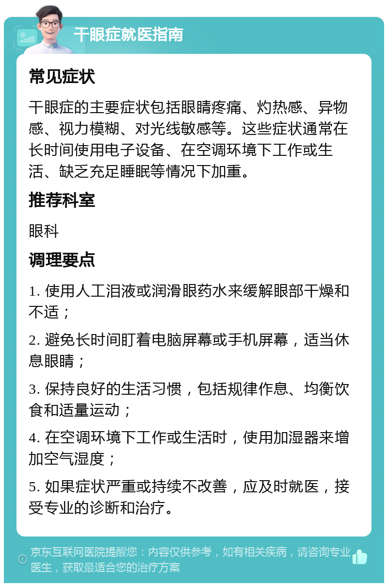 干眼症就医指南 常见症状 干眼症的主要症状包括眼睛疼痛、灼热感、异物感、视力模糊、对光线敏感等。这些症状通常在长时间使用电子设备、在空调环境下工作或生活、缺乏充足睡眠等情况下加重。 推荐科室 眼科 调理要点 1. 使用人工泪液或润滑眼药水来缓解眼部干燥和不适； 2. 避免长时间盯着电脑屏幕或手机屏幕，适当休息眼睛； 3. 保持良好的生活习惯，包括规律作息、均衡饮食和适量运动； 4. 在空调环境下工作或生活时，使用加湿器来增加空气湿度； 5. 如果症状严重或持续不改善，应及时就医，接受专业的诊断和治疗。