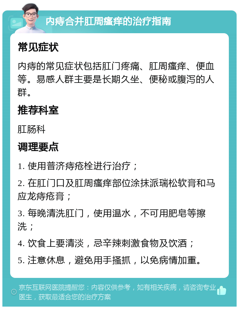 内痔合并肛周瘙痒的治疗指南 常见症状 内痔的常见症状包括肛门疼痛、肛周瘙痒、便血等。易感人群主要是长期久坐、便秘或腹泻的人群。 推荐科室 肛肠科 调理要点 1. 使用普济痔疮栓进行治疗； 2. 在肛门口及肛周瘙痒部位涂抹派瑞松软膏和马应龙痔疮膏； 3. 每晚清洗肛门，使用温水，不可用肥皂等擦洗； 4. 饮食上要清淡，忌辛辣刺激食物及饮酒； 5. 注意休息，避免用手搔抓，以免病情加重。