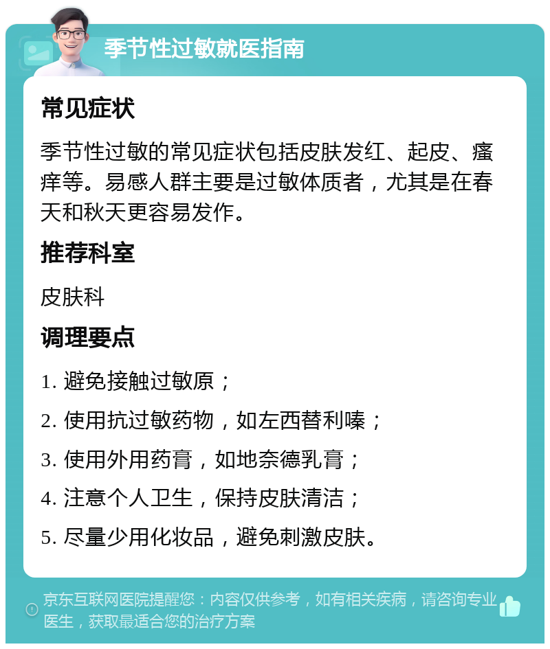 季节性过敏就医指南 常见症状 季节性过敏的常见症状包括皮肤发红、起皮、瘙痒等。易感人群主要是过敏体质者，尤其是在春天和秋天更容易发作。 推荐科室 皮肤科 调理要点 1. 避免接触过敏原； 2. 使用抗过敏药物，如左西替利嗪； 3. 使用外用药膏，如地奈德乳膏； 4. 注意个人卫生，保持皮肤清洁； 5. 尽量少用化妆品，避免刺激皮肤。