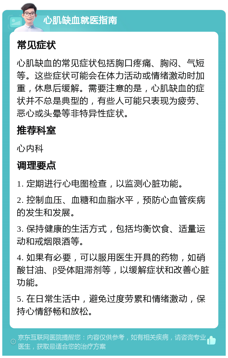 心肌缺血就医指南 常见症状 心肌缺血的常见症状包括胸口疼痛、胸闷、气短等。这些症状可能会在体力活动或情绪激动时加重，休息后缓解。需要注意的是，心肌缺血的症状并不总是典型的，有些人可能只表现为疲劳、恶心或头晕等非特异性症状。 推荐科室 心内科 调理要点 1. 定期进行心电图检查，以监测心脏功能。 2. 控制血压、血糖和血脂水平，预防心血管疾病的发生和发展。 3. 保持健康的生活方式，包括均衡饮食、适量运动和戒烟限酒等。 4. 如果有必要，可以服用医生开具的药物，如硝酸甘油、β受体阻滞剂等，以缓解症状和改善心脏功能。 5. 在日常生活中，避免过度劳累和情绪激动，保持心情舒畅和放松。