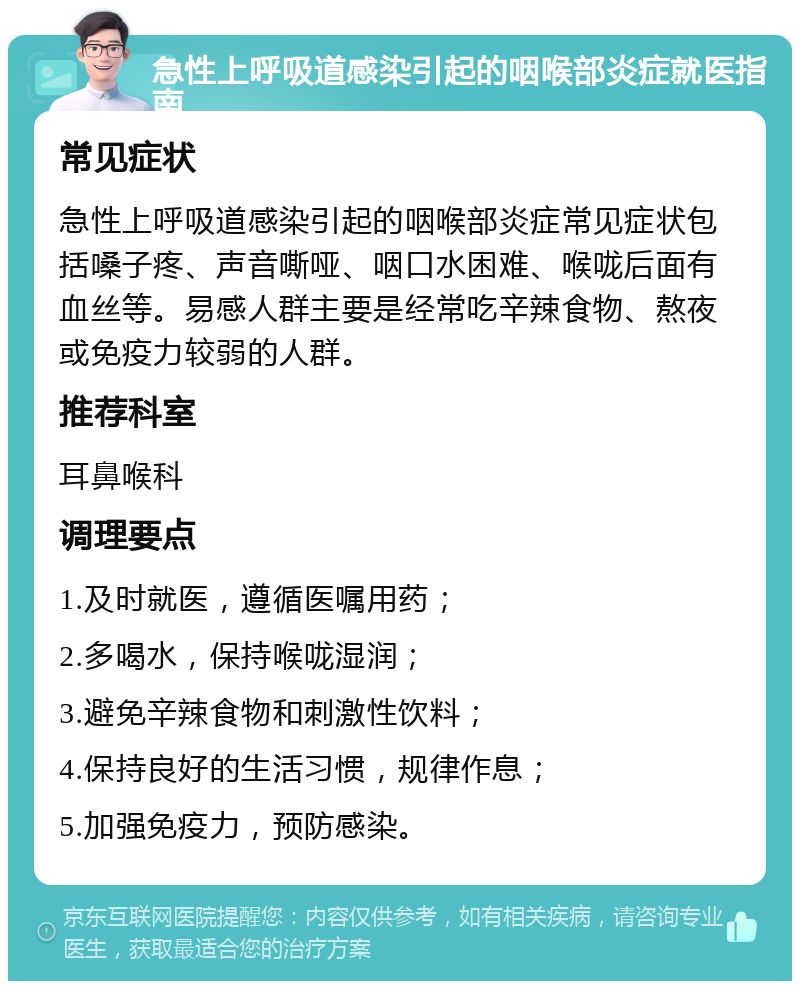 急性上呼吸道感染引起的咽喉部炎症就医指南 常见症状 急性上呼吸道感染引起的咽喉部炎症常见症状包括嗓子疼、声音嘶哑、咽口水困难、喉咙后面有血丝等。易感人群主要是经常吃辛辣食物、熬夜或免疫力较弱的人群。 推荐科室 耳鼻喉科 调理要点 1.及时就医，遵循医嘱用药； 2.多喝水，保持喉咙湿润； 3.避免辛辣食物和刺激性饮料； 4.保持良好的生活习惯，规律作息； 5.加强免疫力，预防感染。