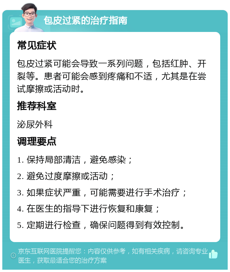 包皮过紧的治疗指南 常见症状 包皮过紧可能会导致一系列问题，包括红肿、开裂等。患者可能会感到疼痛和不适，尤其是在尝试摩擦或活动时。 推荐科室 泌尿外科 调理要点 1. 保持局部清洁，避免感染； 2. 避免过度摩擦或活动； 3. 如果症状严重，可能需要进行手术治疗； 4. 在医生的指导下进行恢复和康复； 5. 定期进行检查，确保问题得到有效控制。