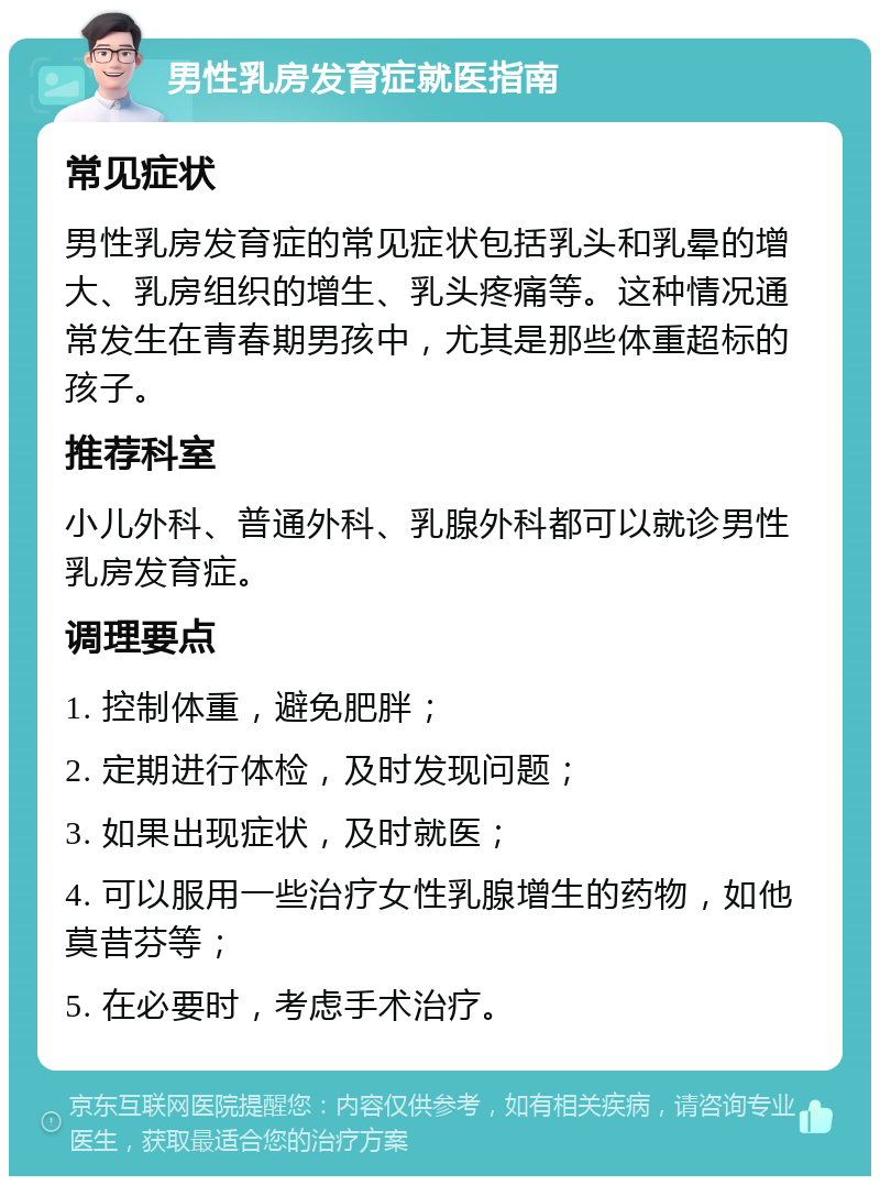 男性乳房发育症就医指南 常见症状 男性乳房发育症的常见症状包括乳头和乳晕的增大、乳房组织的增生、乳头疼痛等。这种情况通常发生在青春期男孩中，尤其是那些体重超标的孩子。 推荐科室 小儿外科、普通外科、乳腺外科都可以就诊男性乳房发育症。 调理要点 1. 控制体重，避免肥胖； 2. 定期进行体检，及时发现问题； 3. 如果出现症状，及时就医； 4. 可以服用一些治疗女性乳腺增生的药物，如他莫昔芬等； 5. 在必要时，考虑手术治疗。