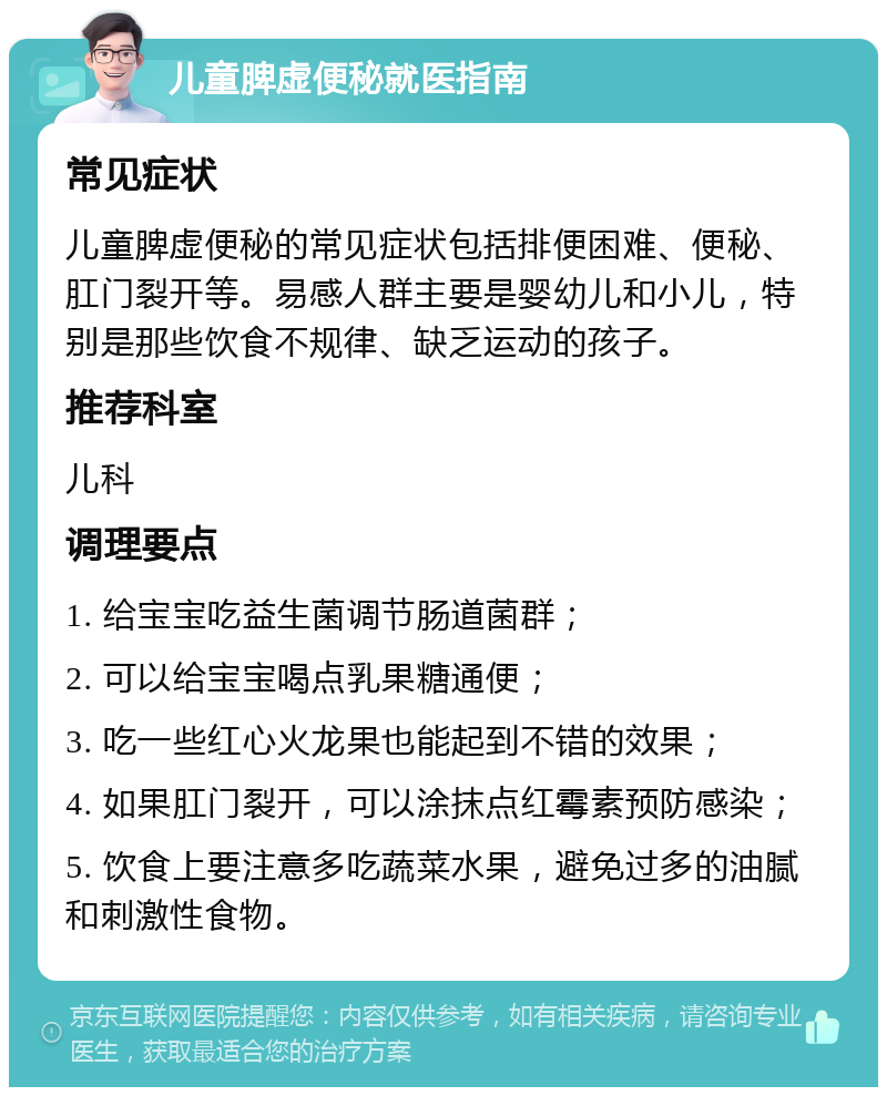 儿童脾虚便秘就医指南 常见症状 儿童脾虚便秘的常见症状包括排便困难、便秘、肛门裂开等。易感人群主要是婴幼儿和小儿，特别是那些饮食不规律、缺乏运动的孩子。 推荐科室 儿科 调理要点 1. 给宝宝吃益生菌调节肠道菌群； 2. 可以给宝宝喝点乳果糖通便； 3. 吃一些红心火龙果也能起到不错的效果； 4. 如果肛门裂开，可以涂抹点红霉素预防感染； 5. 饮食上要注意多吃蔬菜水果，避免过多的油腻和刺激性食物。