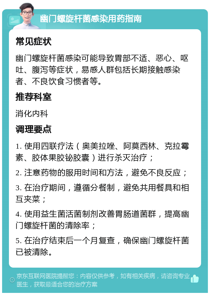 幽门螺旋杆菌感染用药指南 常见症状 幽门螺旋杆菌感染可能导致胃部不适、恶心、呕吐、腹泻等症状，易感人群包括长期接触感染者、不良饮食习惯者等。 推荐科室 消化内科 调理要点 1. 使用四联疗法（奥美拉唑、阿莫西林、克拉霉素、胶体果胶铋胶囊）进行杀灭治疗； 2. 注意药物的服用时间和方法，避免不良反应； 3. 在治疗期间，遵循分餐制，避免共用餐具和相互夹菜； 4. 使用益生菌活菌制剂改善胃肠道菌群，提高幽门螺旋杆菌的清除率； 5. 在治疗结束后一个月复查，确保幽门螺旋杆菌已被清除。