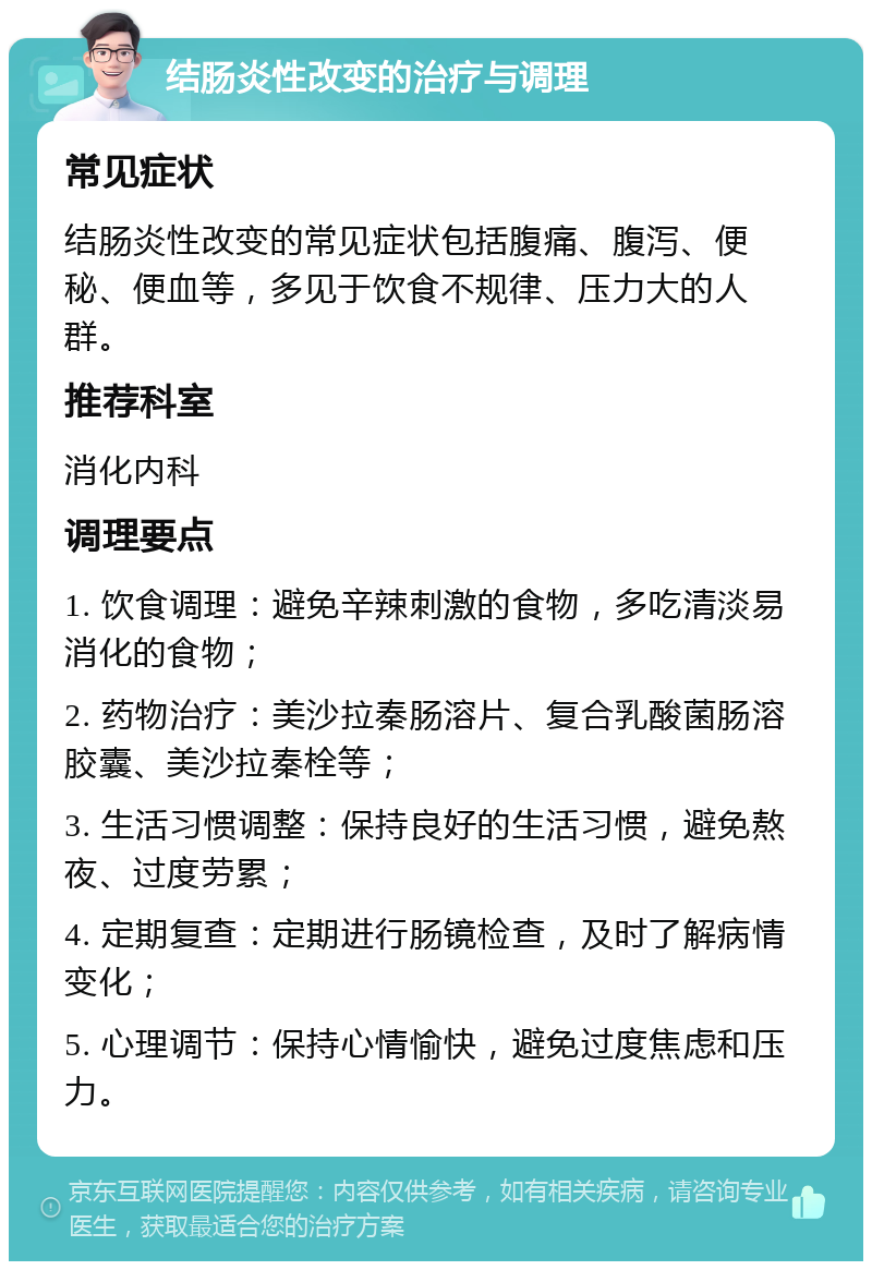 结肠炎性改变的治疗与调理 常见症状 结肠炎性改变的常见症状包括腹痛、腹泻、便秘、便血等，多见于饮食不规律、压力大的人群。 推荐科室 消化内科 调理要点 1. 饮食调理：避免辛辣刺激的食物，多吃清淡易消化的食物； 2. 药物治疗：美沙拉秦肠溶片、复合乳酸菌肠溶胶囊、美沙拉秦栓等； 3. 生活习惯调整：保持良好的生活习惯，避免熬夜、过度劳累； 4. 定期复查：定期进行肠镜检查，及时了解病情变化； 5. 心理调节：保持心情愉快，避免过度焦虑和压力。