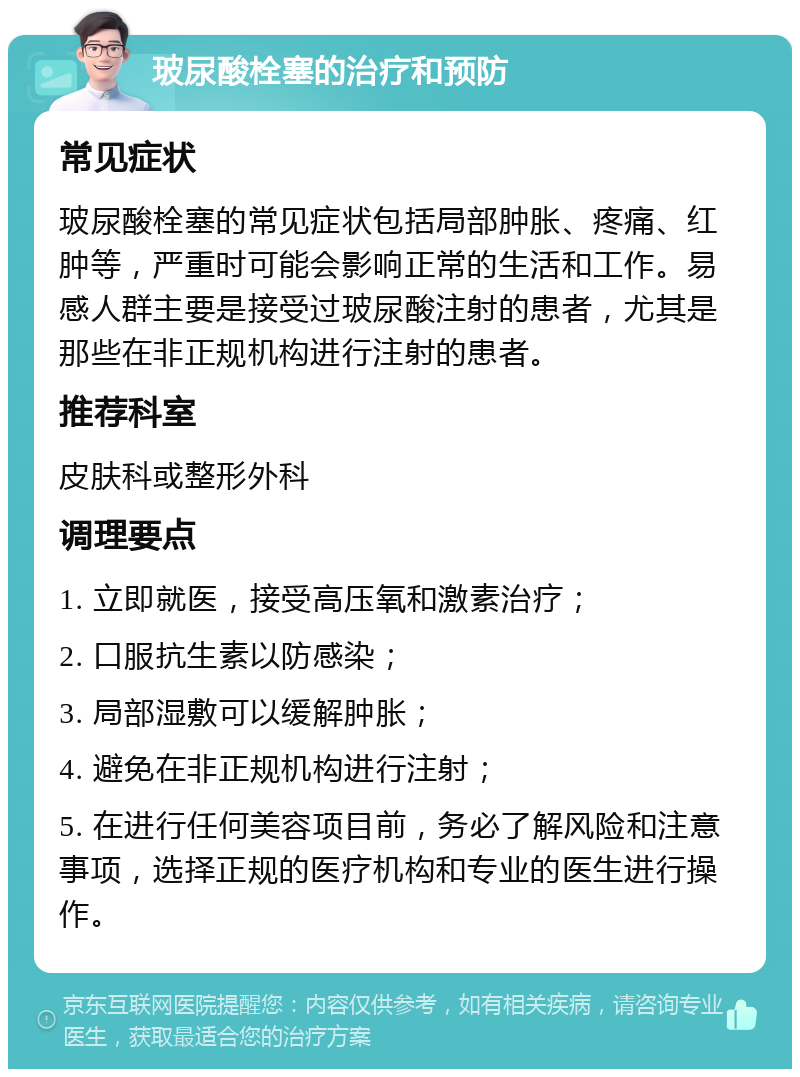 玻尿酸栓塞的治疗和预防 常见症状 玻尿酸栓塞的常见症状包括局部肿胀、疼痛、红肿等，严重时可能会影响正常的生活和工作。易感人群主要是接受过玻尿酸注射的患者，尤其是那些在非正规机构进行注射的患者。 推荐科室 皮肤科或整形外科 调理要点 1. 立即就医，接受高压氧和激素治疗； 2. 口服抗生素以防感染； 3. 局部湿敷可以缓解肿胀； 4. 避免在非正规机构进行注射； 5. 在进行任何美容项目前，务必了解风险和注意事项，选择正规的医疗机构和专业的医生进行操作。