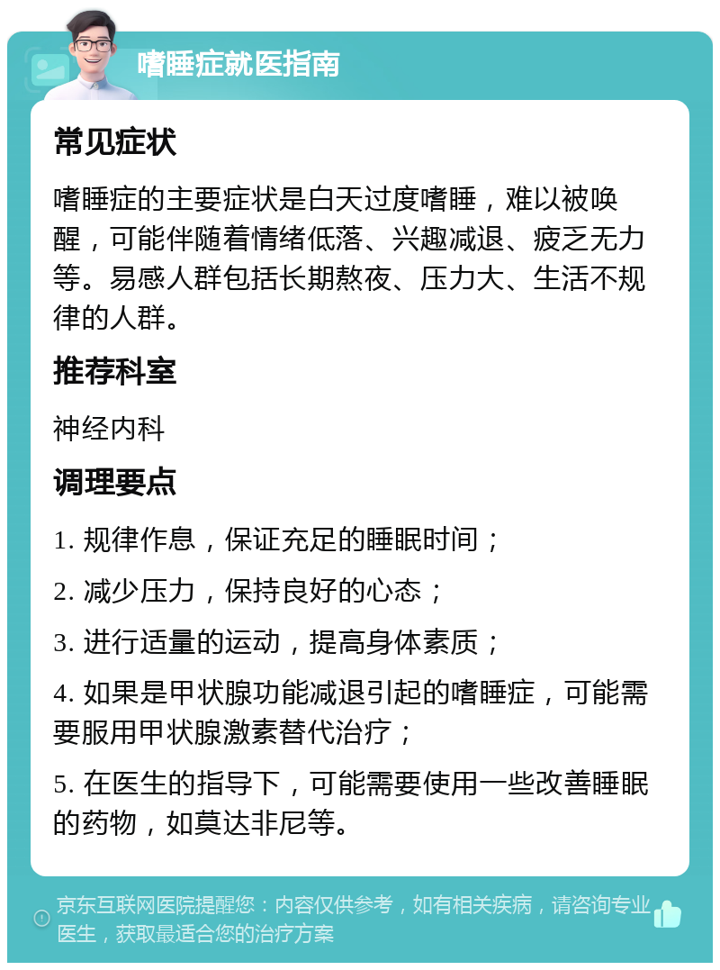 嗜睡症就医指南 常见症状 嗜睡症的主要症状是白天过度嗜睡，难以被唤醒，可能伴随着情绪低落、兴趣减退、疲乏无力等。易感人群包括长期熬夜、压力大、生活不规律的人群。 推荐科室 神经内科 调理要点 1. 规律作息，保证充足的睡眠时间； 2. 减少压力，保持良好的心态； 3. 进行适量的运动，提高身体素质； 4. 如果是甲状腺功能减退引起的嗜睡症，可能需要服用甲状腺激素替代治疗； 5. 在医生的指导下，可能需要使用一些改善睡眠的药物，如莫达非尼等。