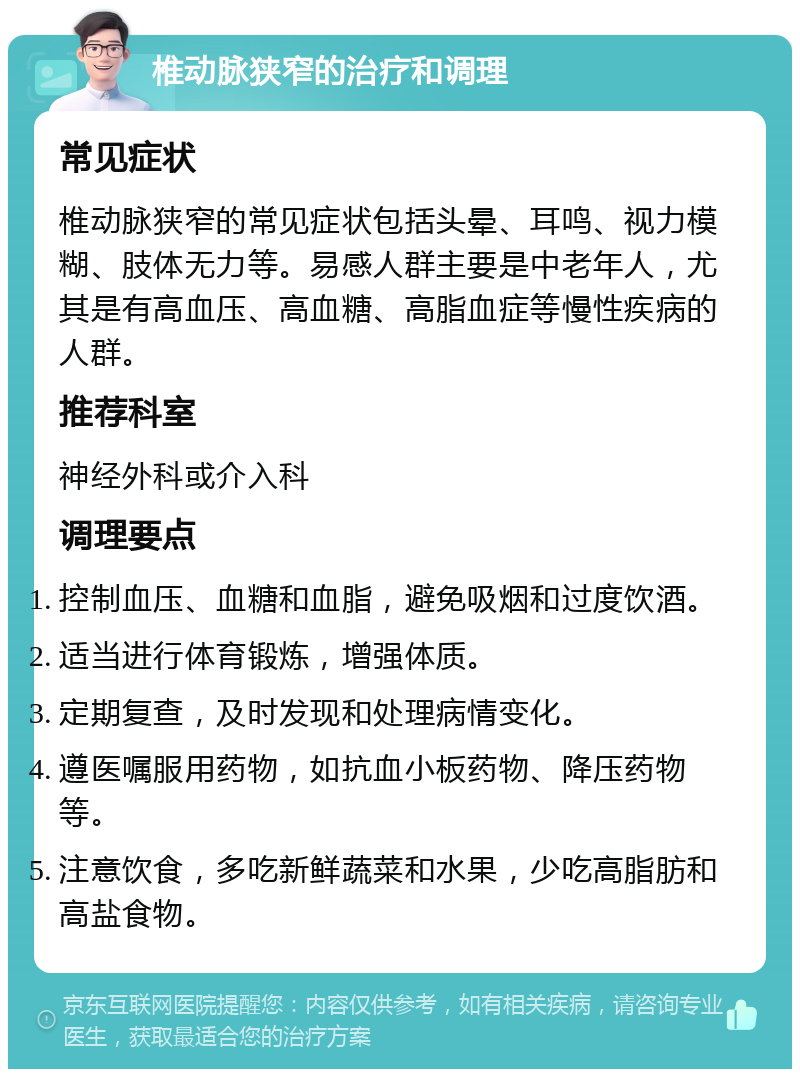 椎动脉狭窄的治疗和调理 常见症状 椎动脉狭窄的常见症状包括头晕、耳鸣、视力模糊、肢体无力等。易感人群主要是中老年人，尤其是有高血压、高血糖、高脂血症等慢性疾病的人群。 推荐科室 神经外科或介入科 调理要点 控制血压、血糖和血脂，避免吸烟和过度饮酒。 适当进行体育锻炼，增强体质。 定期复查，及时发现和处理病情变化。 遵医嘱服用药物，如抗血小板药物、降压药物等。 注意饮食，多吃新鲜蔬菜和水果，少吃高脂肪和高盐食物。