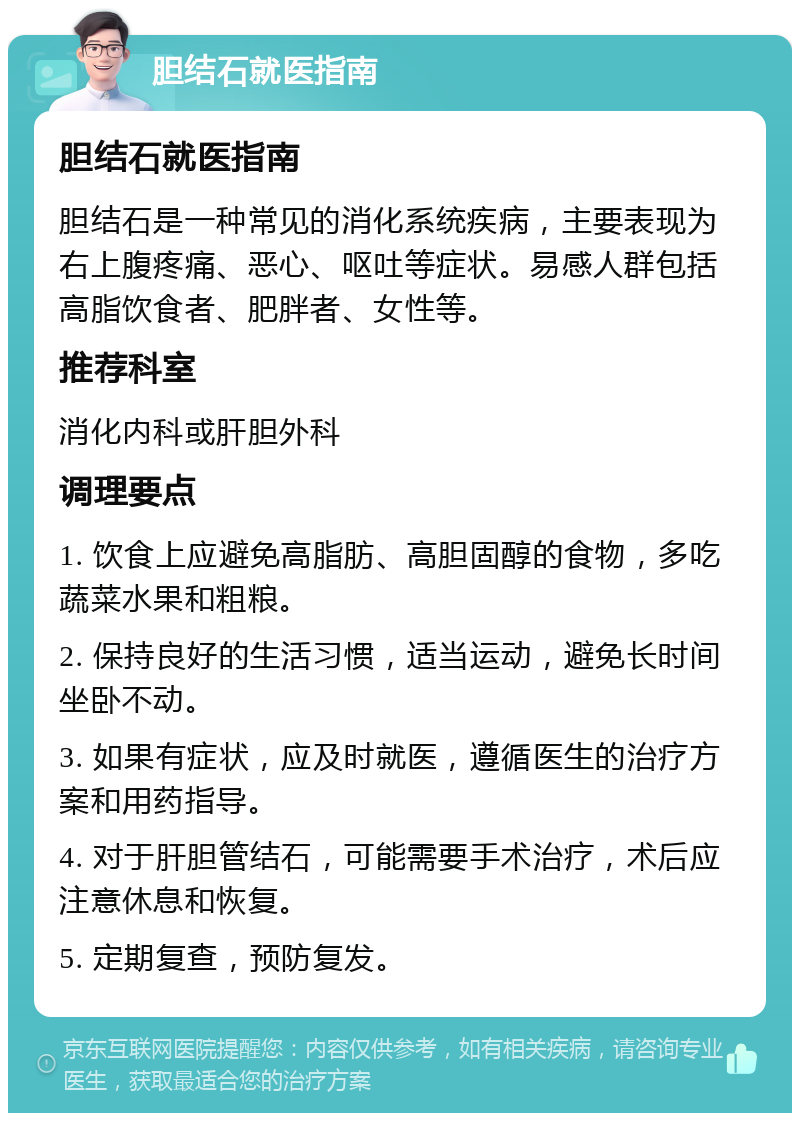 胆结石就医指南 胆结石就医指南 胆结石是一种常见的消化系统疾病，主要表现为右上腹疼痛、恶心、呕吐等症状。易感人群包括高脂饮食者、肥胖者、女性等。 推荐科室 消化内科或肝胆外科 调理要点 1. 饮食上应避免高脂肪、高胆固醇的食物，多吃蔬菜水果和粗粮。 2. 保持良好的生活习惯，适当运动，避免长时间坐卧不动。 3. 如果有症状，应及时就医，遵循医生的治疗方案和用药指导。 4. 对于肝胆管结石，可能需要手术治疗，术后应注意休息和恢复。 5. 定期复查，预防复发。