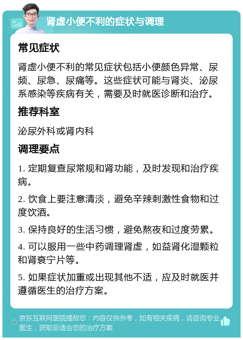 肾虚小便不利的症状与调理 常见症状 肾虚小便不利的常见症状包括小便颜色异常、尿频、尿急、尿痛等。这些症状可能与肾炎、泌尿系感染等疾病有关，需要及时就医诊断和治疗。 推荐科室 泌尿外科或肾内科 调理要点 1. 定期复查尿常规和肾功能，及时发现和治疗疾病。 2. 饮食上要注意清淡，避免辛辣刺激性食物和过度饮酒。 3. 保持良好的生活习惯，避免熬夜和过度劳累。 4. 可以服用一些中药调理肾虚，如益肾化湿颗粒和肾衰宁片等。 5. 如果症状加重或出现其他不适，应及时就医并遵循医生的治疗方案。