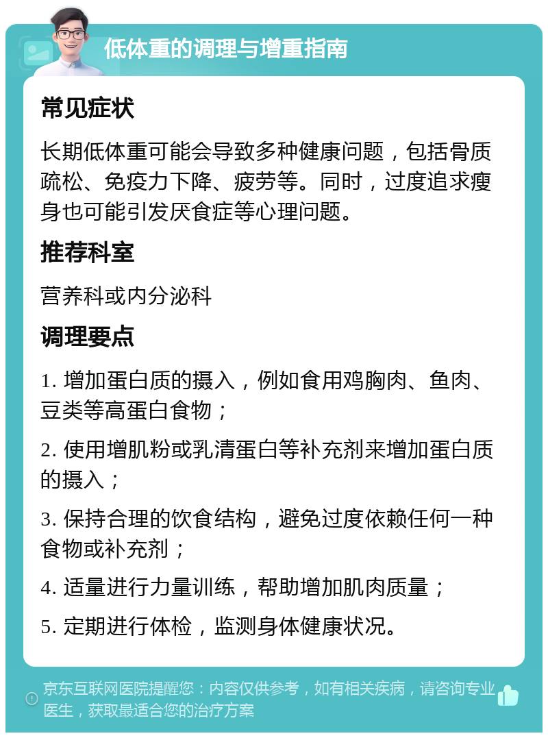 低体重的调理与增重指南 常见症状 长期低体重可能会导致多种健康问题，包括骨质疏松、免疫力下降、疲劳等。同时，过度追求瘦身也可能引发厌食症等心理问题。 推荐科室 营养科或内分泌科 调理要点 1. 增加蛋白质的摄入，例如食用鸡胸肉、鱼肉、豆类等高蛋白食物； 2. 使用增肌粉或乳清蛋白等补充剂来增加蛋白质的摄入； 3. 保持合理的饮食结构，避免过度依赖任何一种食物或补充剂； 4. 适量进行力量训练，帮助增加肌肉质量； 5. 定期进行体检，监测身体健康状况。