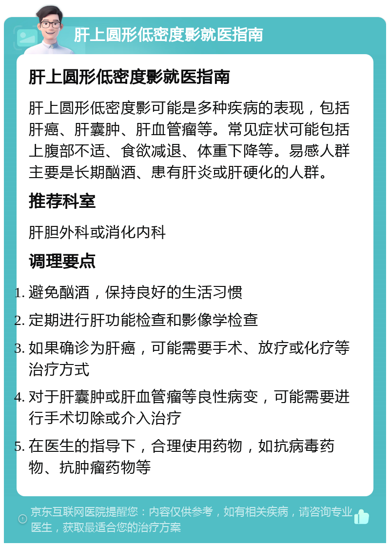 肝上圆形低密度影就医指南 肝上圆形低密度影就医指南 肝上圆形低密度影可能是多种疾病的表现，包括肝癌、肝囊肿、肝血管瘤等。常见症状可能包括上腹部不适、食欲减退、体重下降等。易感人群主要是长期酗酒、患有肝炎或肝硬化的人群。 推荐科室 肝胆外科或消化内科 调理要点 避免酗酒，保持良好的生活习惯 定期进行肝功能检查和影像学检查 如果确诊为肝癌，可能需要手术、放疗或化疗等治疗方式 对于肝囊肿或肝血管瘤等良性病变，可能需要进行手术切除或介入治疗 在医生的指导下，合理使用药物，如抗病毒药物、抗肿瘤药物等