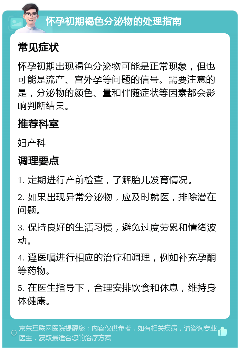 怀孕初期褐色分泌物的处理指南 常见症状 怀孕初期出现褐色分泌物可能是正常现象，但也可能是流产、宫外孕等问题的信号。需要注意的是，分泌物的颜色、量和伴随症状等因素都会影响判断结果。 推荐科室 妇产科 调理要点 1. 定期进行产前检查，了解胎儿发育情况。 2. 如果出现异常分泌物，应及时就医，排除潜在问题。 3. 保持良好的生活习惯，避免过度劳累和情绪波动。 4. 遵医嘱进行相应的治疗和调理，例如补充孕酮等药物。 5. 在医生指导下，合理安排饮食和休息，维持身体健康。