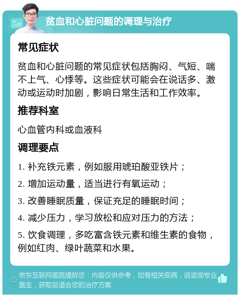 贫血和心脏问题的调理与治疗 常见症状 贫血和心脏问题的常见症状包括胸闷、气短、喘不上气、心悸等。这些症状可能会在说话多、激动或运动时加剧，影响日常生活和工作效率。 推荐科室 心血管内科或血液科 调理要点 1. 补充铁元素，例如服用琥珀酸亚铁片； 2. 增加运动量，适当进行有氧运动； 3. 改善睡眠质量，保证充足的睡眠时间； 4. 减少压力，学习放松和应对压力的方法； 5. 饮食调理，多吃富含铁元素和维生素的食物，例如红肉、绿叶蔬菜和水果。