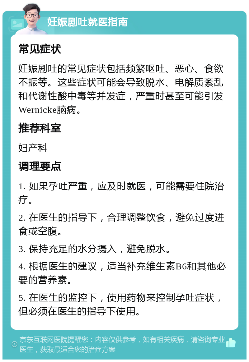 妊娠剧吐就医指南 常见症状 妊娠剧吐的常见症状包括频繁呕吐、恶心、食欲不振等。这些症状可能会导致脱水、电解质紊乱和代谢性酸中毒等并发症，严重时甚至可能引发Wernicke脑病。 推荐科室 妇产科 调理要点 1. 如果孕吐严重，应及时就医，可能需要住院治疗。 2. 在医生的指导下，合理调整饮食，避免过度进食或空腹。 3. 保持充足的水分摄入，避免脱水。 4. 根据医生的建议，适当补充维生素B6和其他必要的营养素。 5. 在医生的监控下，使用药物来控制孕吐症状，但必须在医生的指导下使用。