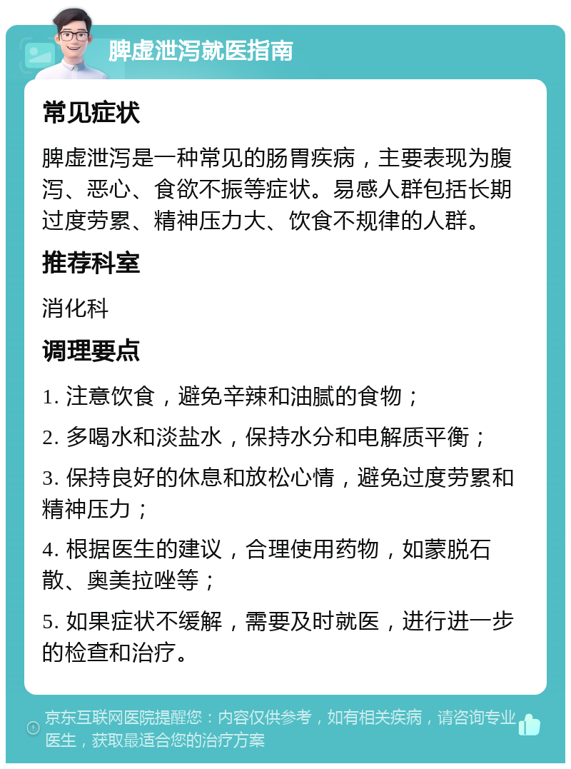 脾虚泄泻就医指南 常见症状 脾虚泄泻是一种常见的肠胃疾病，主要表现为腹泻、恶心、食欲不振等症状。易感人群包括长期过度劳累、精神压力大、饮食不规律的人群。 推荐科室 消化科 调理要点 1. 注意饮食，避免辛辣和油腻的食物； 2. 多喝水和淡盐水，保持水分和电解质平衡； 3. 保持良好的休息和放松心情，避免过度劳累和精神压力； 4. 根据医生的建议，合理使用药物，如蒙脱石散、奥美拉唑等； 5. 如果症状不缓解，需要及时就医，进行进一步的检查和治疗。