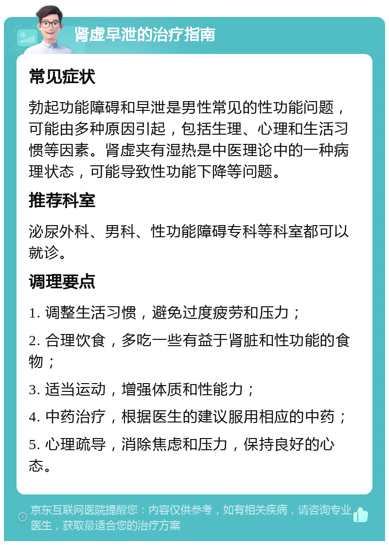 肾虚早泄的治疗指南 常见症状 勃起功能障碍和早泄是男性常见的性功能问题，可能由多种原因引起，包括生理、心理和生活习惯等因素。肾虚夹有湿热是中医理论中的一种病理状态，可能导致性功能下降等问题。 推荐科室 泌尿外科、男科、性功能障碍专科等科室都可以就诊。 调理要点 1. 调整生活习惯，避免过度疲劳和压力； 2. 合理饮食，多吃一些有益于肾脏和性功能的食物； 3. 适当运动，增强体质和性能力； 4. 中药治疗，根据医生的建议服用相应的中药； 5. 心理疏导，消除焦虑和压力，保持良好的心态。