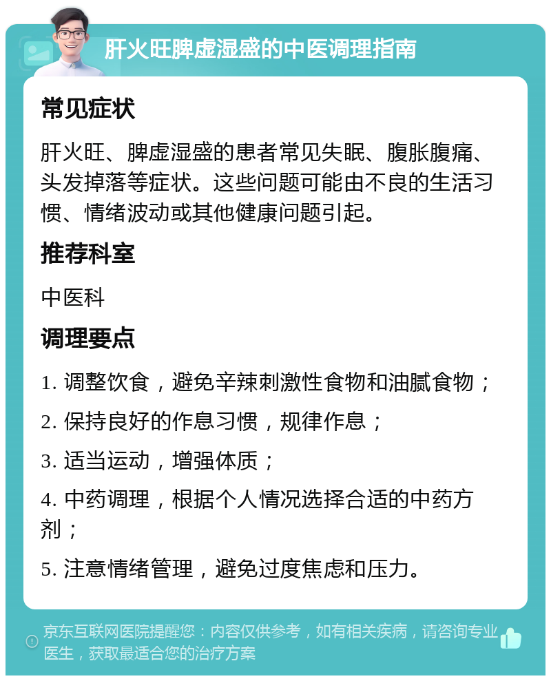 肝火旺脾虚湿盛的中医调理指南 常见症状 肝火旺、脾虚湿盛的患者常见失眠、腹胀腹痛、头发掉落等症状。这些问题可能由不良的生活习惯、情绪波动或其他健康问题引起。 推荐科室 中医科 调理要点 1. 调整饮食，避免辛辣刺激性食物和油腻食物； 2. 保持良好的作息习惯，规律作息； 3. 适当运动，增强体质； 4. 中药调理，根据个人情况选择合适的中药方剂； 5. 注意情绪管理，避免过度焦虑和压力。