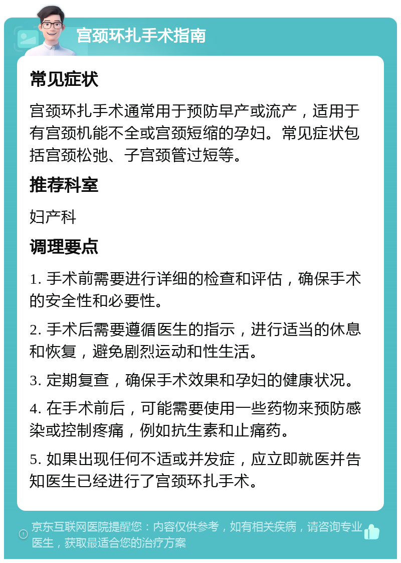 宫颈环扎手术指南 常见症状 宫颈环扎手术通常用于预防早产或流产，适用于有宫颈机能不全或宫颈短缩的孕妇。常见症状包括宫颈松弛、子宫颈管过短等。 推荐科室 妇产科 调理要点 1. 手术前需要进行详细的检查和评估，确保手术的安全性和必要性。 2. 手术后需要遵循医生的指示，进行适当的休息和恢复，避免剧烈运动和性生活。 3. 定期复查，确保手术效果和孕妇的健康状况。 4. 在手术前后，可能需要使用一些药物来预防感染或控制疼痛，例如抗生素和止痛药。 5. 如果出现任何不适或并发症，应立即就医并告知医生已经进行了宫颈环扎手术。