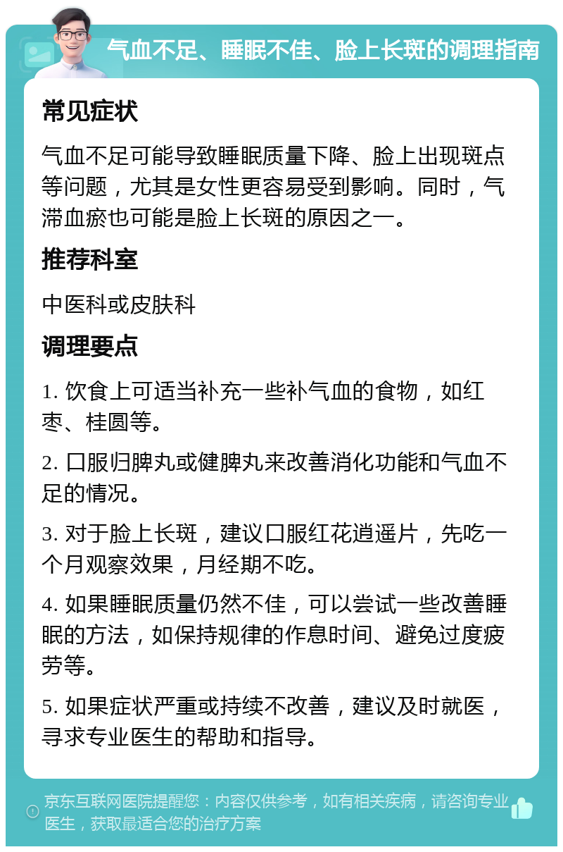 气血不足、睡眠不佳、脸上长斑的调理指南 常见症状 气血不足可能导致睡眠质量下降、脸上出现斑点等问题，尤其是女性更容易受到影响。同时，气滞血瘀也可能是脸上长斑的原因之一。 推荐科室 中医科或皮肤科 调理要点 1. 饮食上可适当补充一些补气血的食物，如红枣、桂圆等。 2. 口服归脾丸或健脾丸来改善消化功能和气血不足的情况。 3. 对于脸上长斑，建议口服红花逍遥片，先吃一个月观察效果，月经期不吃。 4. 如果睡眠质量仍然不佳，可以尝试一些改善睡眠的方法，如保持规律的作息时间、避免过度疲劳等。 5. 如果症状严重或持续不改善，建议及时就医，寻求专业医生的帮助和指导。