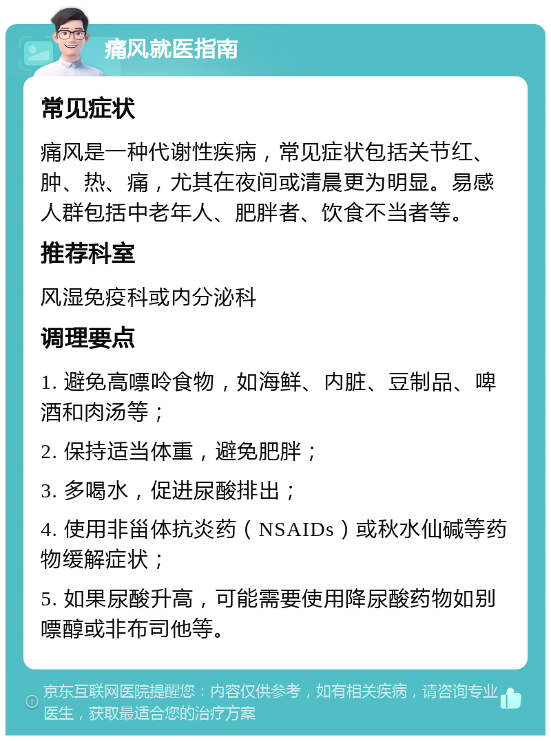 痛风就医指南 常见症状 痛风是一种代谢性疾病，常见症状包括关节红、肿、热、痛，尤其在夜间或清晨更为明显。易感人群包括中老年人、肥胖者、饮食不当者等。 推荐科室 风湿免疫科或内分泌科 调理要点 1. 避免高嘌呤食物，如海鲜、内脏、豆制品、啤酒和肉汤等； 2. 保持适当体重，避免肥胖； 3. 多喝水，促进尿酸排出； 4. 使用非甾体抗炎药（NSAIDs）或秋水仙碱等药物缓解症状； 5. 如果尿酸升高，可能需要使用降尿酸药物如别嘌醇或非布司他等。