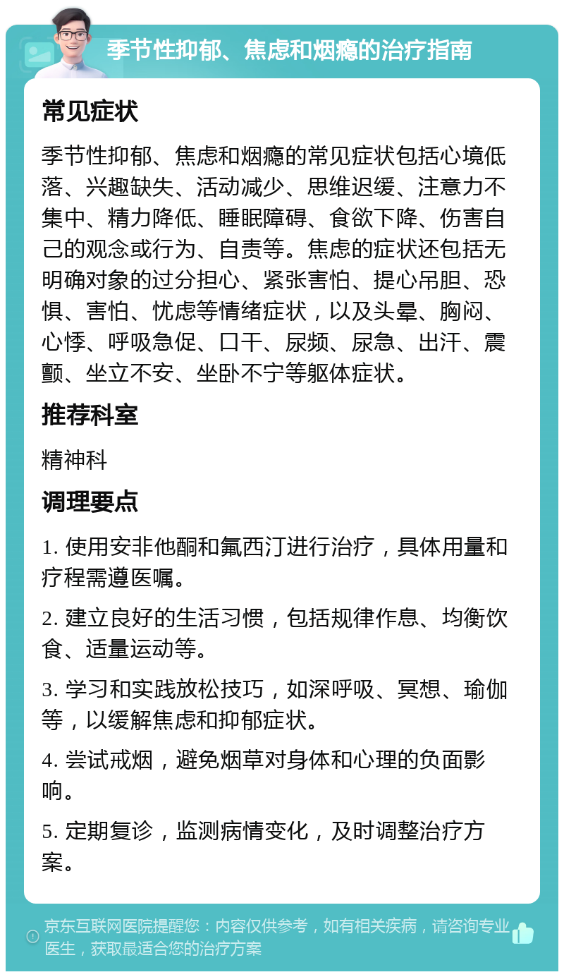 季节性抑郁、焦虑和烟瘾的治疗指南 常见症状 季节性抑郁、焦虑和烟瘾的常见症状包括心境低落、兴趣缺失、活动减少、思维迟缓、注意力不集中、精力降低、睡眠障碍、食欲下降、伤害自己的观念或行为、自责等。焦虑的症状还包括无明确对象的过分担心、紧张害怕、提心吊胆、恐惧、害怕、忧虑等情绪症状，以及头晕、胸闷、心悸、呼吸急促、口干、尿频、尿急、出汗、震颤、坐立不安、坐卧不宁等躯体症状。 推荐科室 精神科 调理要点 1. 使用安非他酮和氟西汀进行治疗，具体用量和疗程需遵医嘱。 2. 建立良好的生活习惯，包括规律作息、均衡饮食、适量运动等。 3. 学习和实践放松技巧，如深呼吸、冥想、瑜伽等，以缓解焦虑和抑郁症状。 4. 尝试戒烟，避免烟草对身体和心理的负面影响。 5. 定期复诊，监测病情变化，及时调整治疗方案。