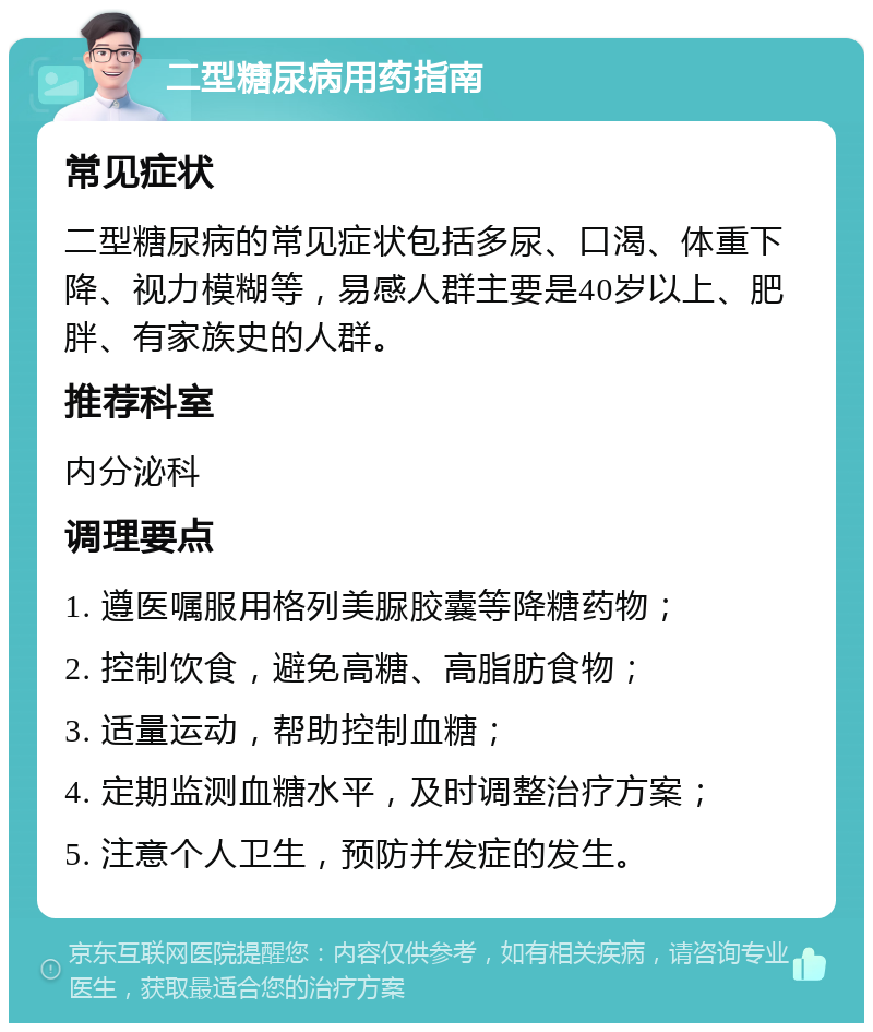 二型糖尿病用药指南 常见症状 二型糖尿病的常见症状包括多尿、口渴、体重下降、视力模糊等，易感人群主要是40岁以上、肥胖、有家族史的人群。 推荐科室 内分泌科 调理要点 1. 遵医嘱服用格列美脲胶囊等降糖药物； 2. 控制饮食，避免高糖、高脂肪食物； 3. 适量运动，帮助控制血糖； 4. 定期监测血糖水平，及时调整治疗方案； 5. 注意个人卫生，预防并发症的发生。