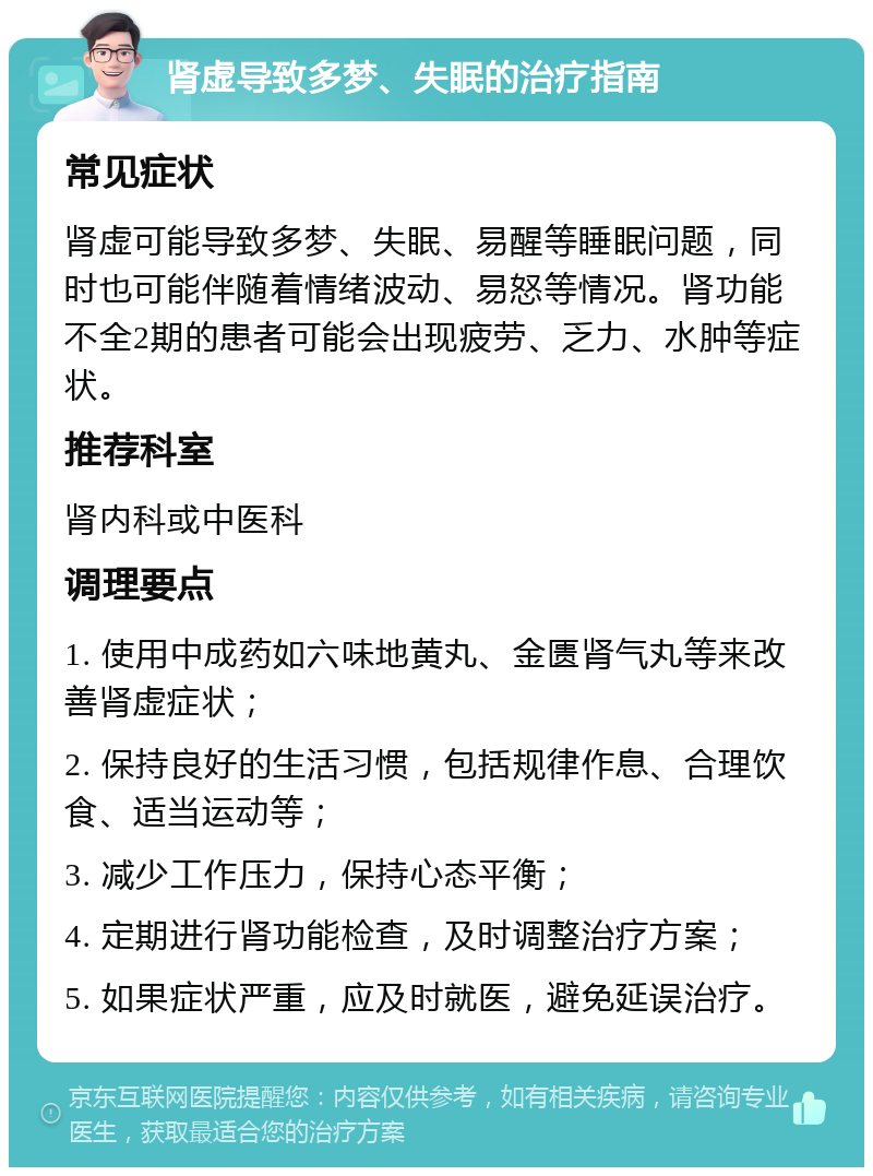 肾虚导致多梦、失眠的治疗指南 常见症状 肾虚可能导致多梦、失眠、易醒等睡眠问题，同时也可能伴随着情绪波动、易怒等情况。肾功能不全2期的患者可能会出现疲劳、乏力、水肿等症状。 推荐科室 肾内科或中医科 调理要点 1. 使用中成药如六味地黄丸、金匮肾气丸等来改善肾虚症状； 2. 保持良好的生活习惯，包括规律作息、合理饮食、适当运动等； 3. 减少工作压力，保持心态平衡； 4. 定期进行肾功能检查，及时调整治疗方案； 5. 如果症状严重，应及时就医，避免延误治疗。