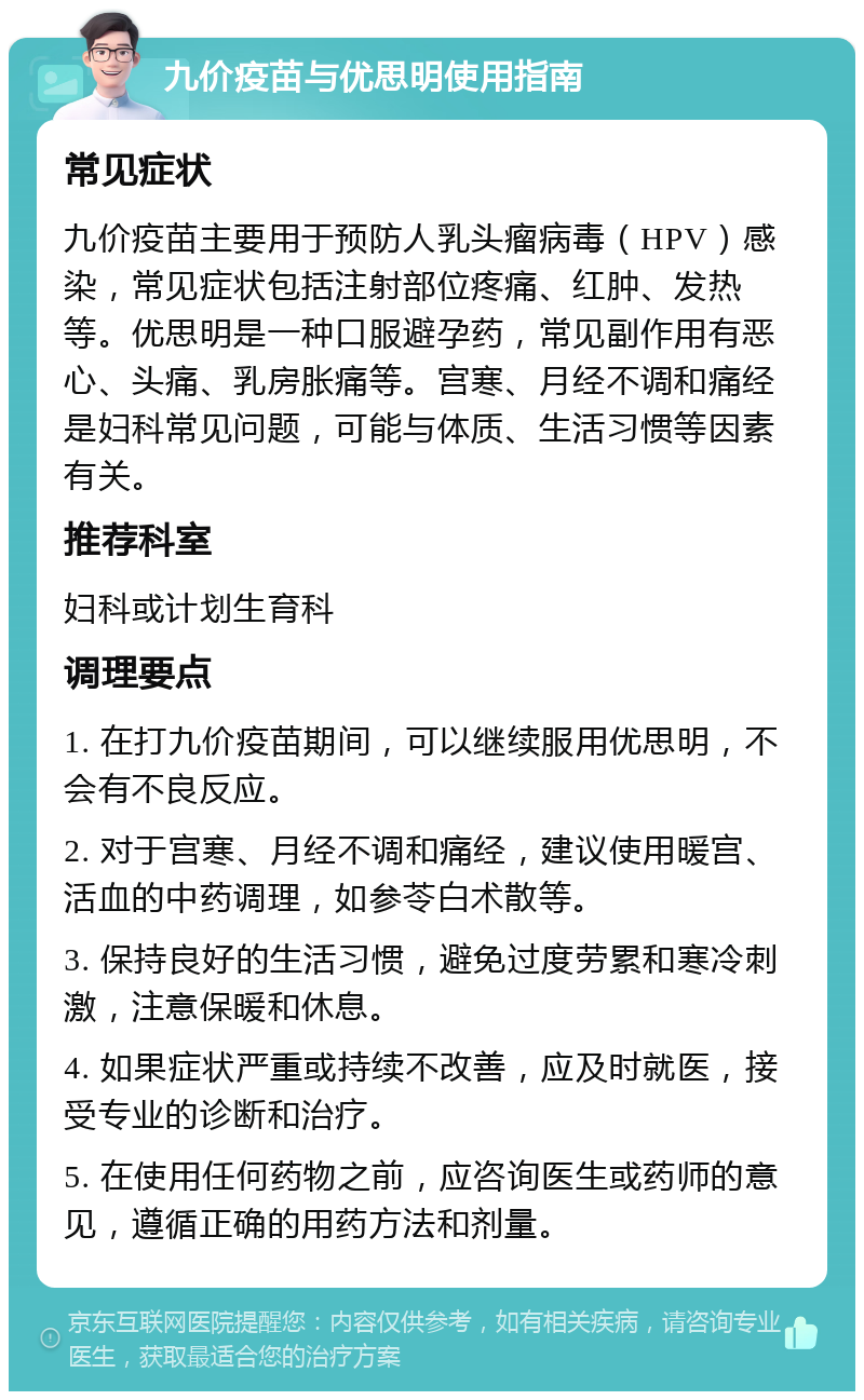 九价疫苗与优思明使用指南 常见症状 九价疫苗主要用于预防人乳头瘤病毒（HPV）感染，常见症状包括注射部位疼痛、红肿、发热等。优思明是一种口服避孕药，常见副作用有恶心、头痛、乳房胀痛等。宫寒、月经不调和痛经是妇科常见问题，可能与体质、生活习惯等因素有关。 推荐科室 妇科或计划生育科 调理要点 1. 在打九价疫苗期间，可以继续服用优思明，不会有不良反应。 2. 对于宫寒、月经不调和痛经，建议使用暖宫、活血的中药调理，如参苓白术散等。 3. 保持良好的生活习惯，避免过度劳累和寒冷刺激，注意保暖和休息。 4. 如果症状严重或持续不改善，应及时就医，接受专业的诊断和治疗。 5. 在使用任何药物之前，应咨询医生或药师的意见，遵循正确的用药方法和剂量。