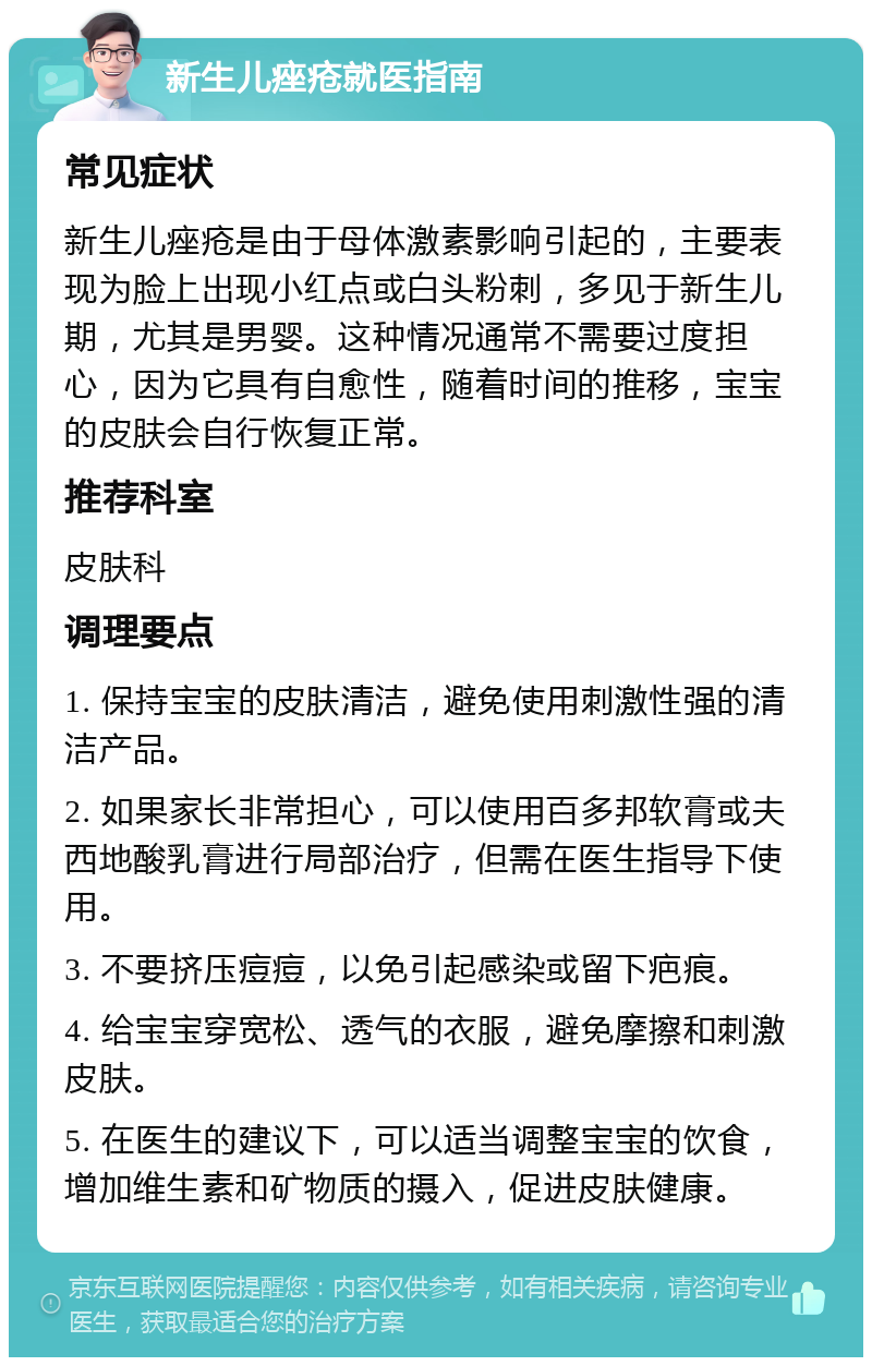 新生儿痤疮就医指南 常见症状 新生儿痤疮是由于母体激素影响引起的，主要表现为脸上出现小红点或白头粉刺，多见于新生儿期，尤其是男婴。这种情况通常不需要过度担心，因为它具有自愈性，随着时间的推移，宝宝的皮肤会自行恢复正常。 推荐科室 皮肤科 调理要点 1. 保持宝宝的皮肤清洁，避免使用刺激性强的清洁产品。 2. 如果家长非常担心，可以使用百多邦软膏或夫西地酸乳膏进行局部治疗，但需在医生指导下使用。 3. 不要挤压痘痘，以免引起感染或留下疤痕。 4. 给宝宝穿宽松、透气的衣服，避免摩擦和刺激皮肤。 5. 在医生的建议下，可以适当调整宝宝的饮食，增加维生素和矿物质的摄入，促进皮肤健康。