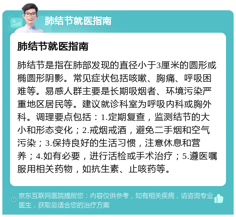 肺结节就医指南 肺结节就医指南 肺结节是指在肺部发现的直径小于3厘米的圆形或椭圆形阴影。常见症状包括咳嗽、胸痛、呼吸困难等。易感人群主要是长期吸烟者、环境污染严重地区居民等。建议就诊科室为呼吸内科或胸外科。调理要点包括：1.定期复查，监测结节的大小和形态变化；2.戒烟戒酒，避免二手烟和空气污染；3.保持良好的生活习惯，注意休息和营养；4.如有必要，进行活检或手术治疗；5.遵医嘱服用相关药物，如抗生素、止咳药等。