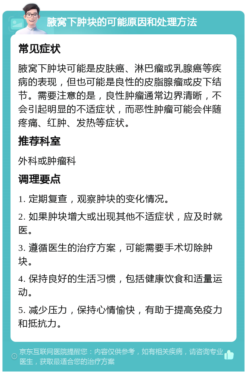 腋窝下肿块的可能原因和处理方法 常见症状 腋窝下肿块可能是皮肤癌、淋巴瘤或乳腺癌等疾病的表现，但也可能是良性的皮脂腺瘤或皮下结节。需要注意的是，良性肿瘤通常边界清晰，不会引起明显的不适症状，而恶性肿瘤可能会伴随疼痛、红肿、发热等症状。 推荐科室 外科或肿瘤科 调理要点 1. 定期复查，观察肿块的变化情况。 2. 如果肿块增大或出现其他不适症状，应及时就医。 3. 遵循医生的治疗方案，可能需要手术切除肿块。 4. 保持良好的生活习惯，包括健康饮食和适量运动。 5. 减少压力，保持心情愉快，有助于提高免疫力和抵抗力。