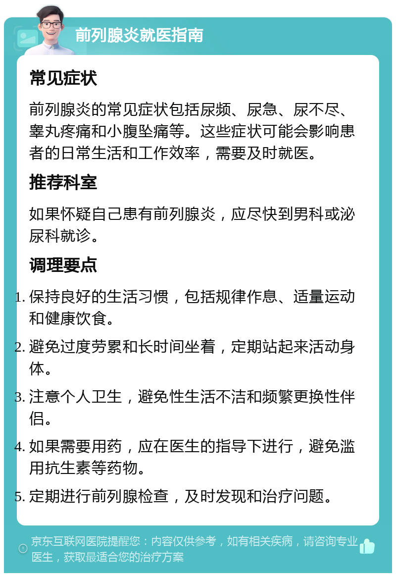 前列腺炎就医指南 常见症状 前列腺炎的常见症状包括尿频、尿急、尿不尽、睾丸疼痛和小腹坠痛等。这些症状可能会影响患者的日常生活和工作效率，需要及时就医。 推荐科室 如果怀疑自己患有前列腺炎，应尽快到男科或泌尿科就诊。 调理要点 保持良好的生活习惯，包括规律作息、适量运动和健康饮食。 避免过度劳累和长时间坐着，定期站起来活动身体。 注意个人卫生，避免性生活不洁和频繁更换性伴侣。 如果需要用药，应在医生的指导下进行，避免滥用抗生素等药物。 定期进行前列腺检查，及时发现和治疗问题。