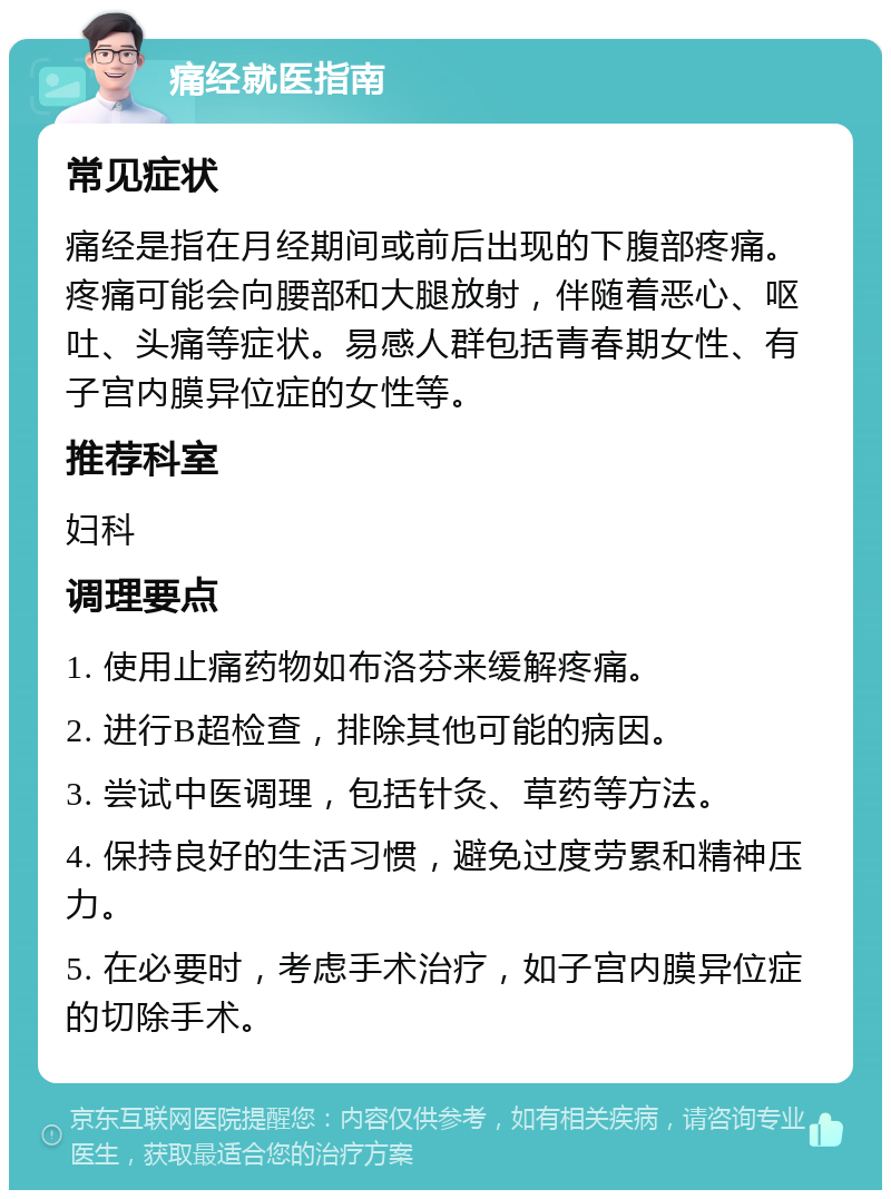 痛经就医指南 常见症状 痛经是指在月经期间或前后出现的下腹部疼痛。疼痛可能会向腰部和大腿放射，伴随着恶心、呕吐、头痛等症状。易感人群包括青春期女性、有子宫内膜异位症的女性等。 推荐科室 妇科 调理要点 1. 使用止痛药物如布洛芬来缓解疼痛。 2. 进行B超检查，排除其他可能的病因。 3. 尝试中医调理，包括针灸、草药等方法。 4. 保持良好的生活习惯，避免过度劳累和精神压力。 5. 在必要时，考虑手术治疗，如子宫内膜异位症的切除手术。