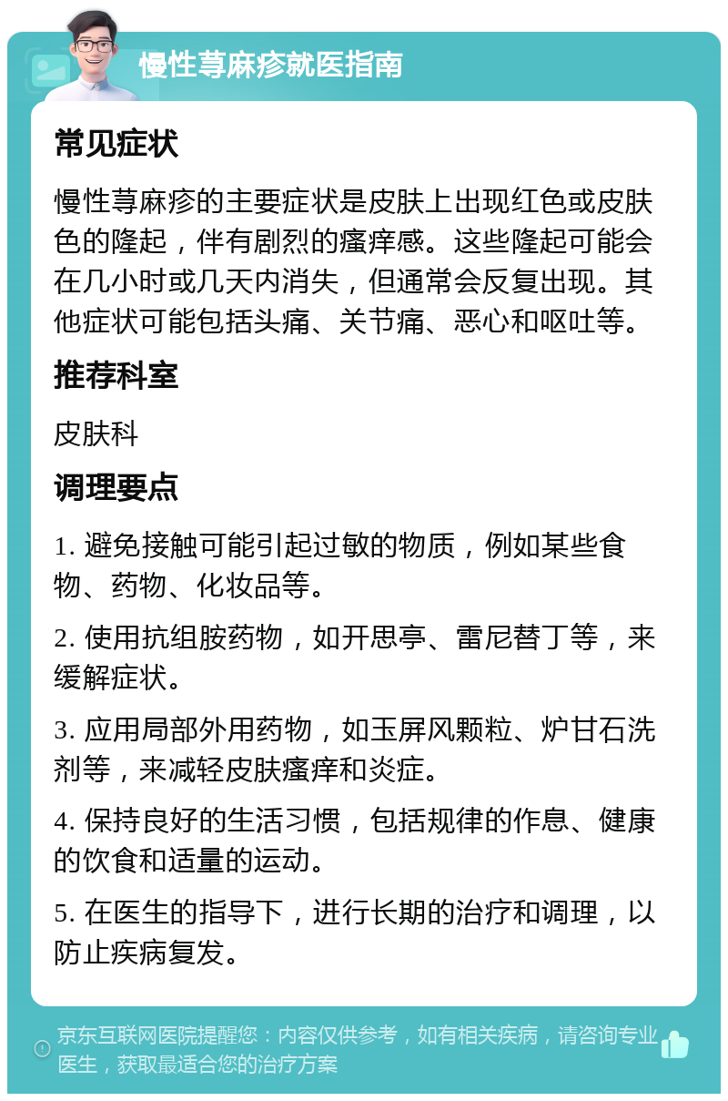 慢性荨麻疹就医指南 常见症状 慢性荨麻疹的主要症状是皮肤上出现红色或皮肤色的隆起，伴有剧烈的瘙痒感。这些隆起可能会在几小时或几天内消失，但通常会反复出现。其他症状可能包括头痛、关节痛、恶心和呕吐等。 推荐科室 皮肤科 调理要点 1. 避免接触可能引起过敏的物质，例如某些食物、药物、化妆品等。 2. 使用抗组胺药物，如开思亭、雷尼替丁等，来缓解症状。 3. 应用局部外用药物，如玉屏风颗粒、炉甘石洗剂等，来减轻皮肤瘙痒和炎症。 4. 保持良好的生活习惯，包括规律的作息、健康的饮食和适量的运动。 5. 在医生的指导下，进行长期的治疗和调理，以防止疾病复发。