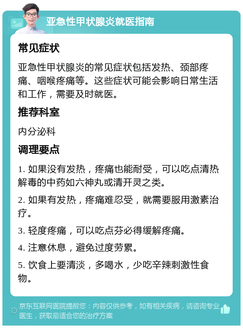 亚急性甲状腺炎就医指南 常见症状 亚急性甲状腺炎的常见症状包括发热、颈部疼痛、咽喉疼痛等。这些症状可能会影响日常生活和工作，需要及时就医。 推荐科室 内分泌科 调理要点 1. 如果没有发热，疼痛也能耐受，可以吃点清热解毒的中药如六神丸或清开灵之类。 2. 如果有发热，疼痛难忍受，就需要服用激素治疗。 3. 轻度疼痛，可以吃点芬必得缓解疼痛。 4. 注意休息，避免过度劳累。 5. 饮食上要清淡，多喝水，少吃辛辣刺激性食物。