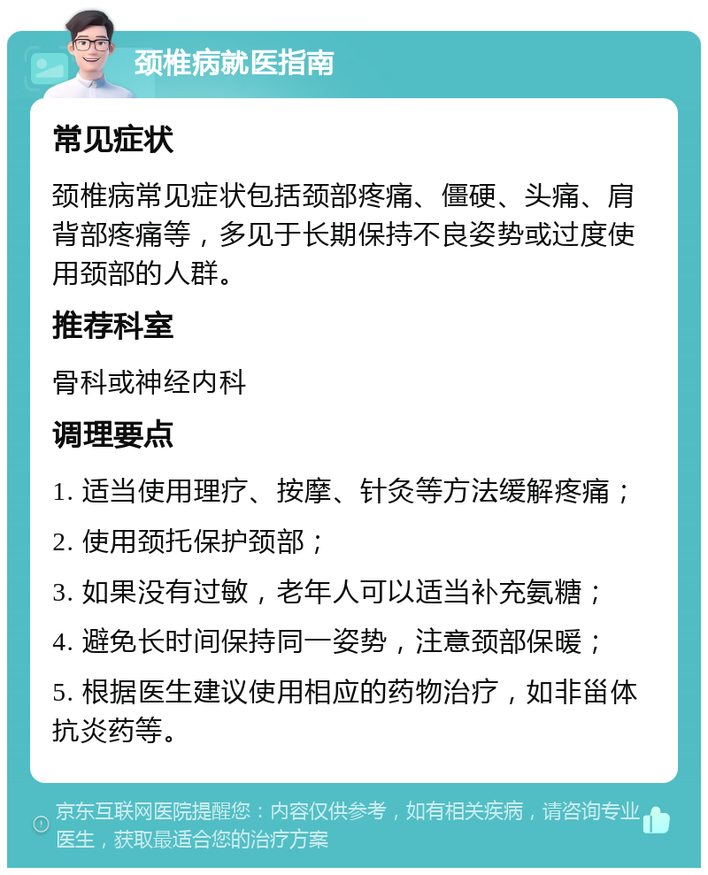 颈椎病就医指南 常见症状 颈椎病常见症状包括颈部疼痛、僵硬、头痛、肩背部疼痛等，多见于长期保持不良姿势或过度使用颈部的人群。 推荐科室 骨科或神经内科 调理要点 1. 适当使用理疗、按摩、针灸等方法缓解疼痛； 2. 使用颈托保护颈部； 3. 如果没有过敏，老年人可以适当补充氨糖； 4. 避免长时间保持同一姿势，注意颈部保暖； 5. 根据医生建议使用相应的药物治疗，如非甾体抗炎药等。