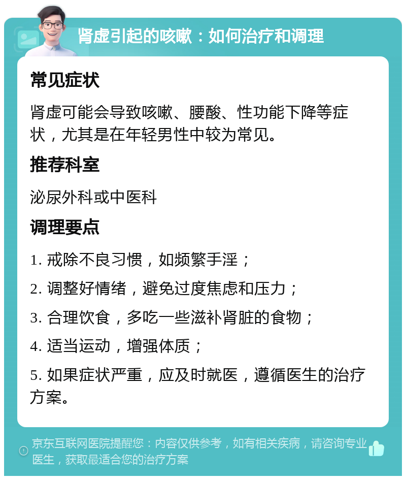 肾虚引起的咳嗽：如何治疗和调理 常见症状 肾虚可能会导致咳嗽、腰酸、性功能下降等症状，尤其是在年轻男性中较为常见。 推荐科室 泌尿外科或中医科 调理要点 1. 戒除不良习惯，如频繁手淫； 2. 调整好情绪，避免过度焦虑和压力； 3. 合理饮食，多吃一些滋补肾脏的食物； 4. 适当运动，增强体质； 5. 如果症状严重，应及时就医，遵循医生的治疗方案。