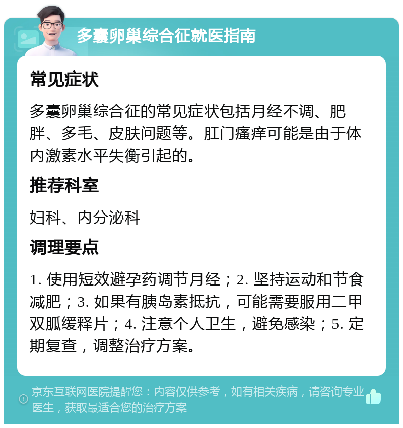 多囊卵巢综合征就医指南 常见症状 多囊卵巢综合征的常见症状包括月经不调、肥胖、多毛、皮肤问题等。肛门瘙痒可能是由于体内激素水平失衡引起的。 推荐科室 妇科、内分泌科 调理要点 1. 使用短效避孕药调节月经；2. 坚持运动和节食减肥；3. 如果有胰岛素抵抗，可能需要服用二甲双胍缓释片；4. 注意个人卫生，避免感染；5. 定期复查，调整治疗方案。