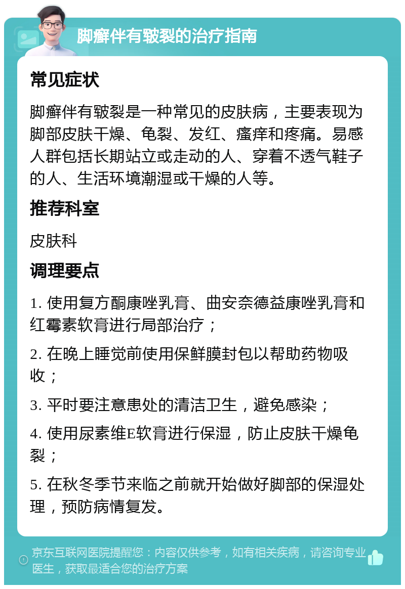 脚癣伴有皲裂的治疗指南 常见症状 脚癣伴有皲裂是一种常见的皮肤病，主要表现为脚部皮肤干燥、龟裂、发红、瘙痒和疼痛。易感人群包括长期站立或走动的人、穿着不透气鞋子的人、生活环境潮湿或干燥的人等。 推荐科室 皮肤科 调理要点 1. 使用复方酮康唑乳膏、曲安奈德益康唑乳膏和红霉素软膏进行局部治疗； 2. 在晚上睡觉前使用保鲜膜封包以帮助药物吸收； 3. 平时要注意患处的清洁卫生，避免感染； 4. 使用尿素维E软膏进行保湿，防止皮肤干燥龟裂； 5. 在秋冬季节来临之前就开始做好脚部的保湿处理，预防病情复发。