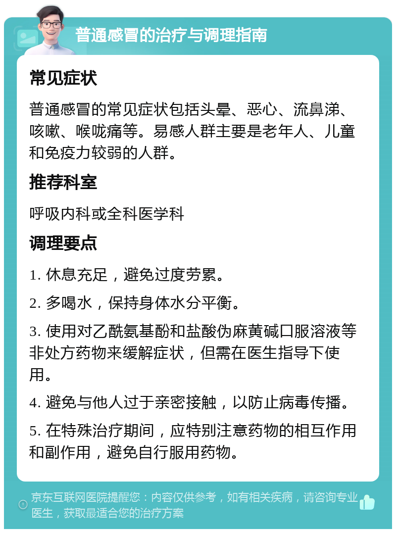 普通感冒的治疗与调理指南 常见症状 普通感冒的常见症状包括头晕、恶心、流鼻涕、咳嗽、喉咙痛等。易感人群主要是老年人、儿童和免疫力较弱的人群。 推荐科室 呼吸内科或全科医学科 调理要点 1. 休息充足，避免过度劳累。 2. 多喝水，保持身体水分平衡。 3. 使用对乙酰氨基酚和盐酸伪麻黄碱口服溶液等非处方药物来缓解症状，但需在医生指导下使用。 4. 避免与他人过于亲密接触，以防止病毒传播。 5. 在特殊治疗期间，应特别注意药物的相互作用和副作用，避免自行服用药物。