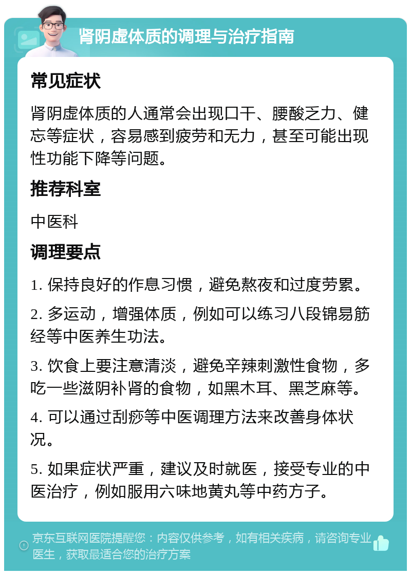 肾阴虚体质的调理与治疗指南 常见症状 肾阴虚体质的人通常会出现口干、腰酸乏力、健忘等症状，容易感到疲劳和无力，甚至可能出现性功能下降等问题。 推荐科室 中医科 调理要点 1. 保持良好的作息习惯，避免熬夜和过度劳累。 2. 多运动，增强体质，例如可以练习八段锦易筋经等中医养生功法。 3. 饮食上要注意清淡，避免辛辣刺激性食物，多吃一些滋阴补肾的食物，如黑木耳、黑芝麻等。 4. 可以通过刮痧等中医调理方法来改善身体状况。 5. 如果症状严重，建议及时就医，接受专业的中医治疗，例如服用六味地黄丸等中药方子。