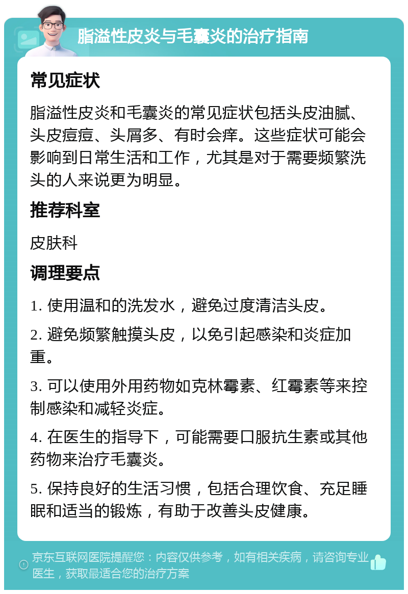 脂溢性皮炎与毛囊炎的治疗指南 常见症状 脂溢性皮炎和毛囊炎的常见症状包括头皮油腻、头皮痘痘、头屑多、有时会痒。这些症状可能会影响到日常生活和工作，尤其是对于需要频繁洗头的人来说更为明显。 推荐科室 皮肤科 调理要点 1. 使用温和的洗发水，避免过度清洁头皮。 2. 避免频繁触摸头皮，以免引起感染和炎症加重。 3. 可以使用外用药物如克林霉素、红霉素等来控制感染和减轻炎症。 4. 在医生的指导下，可能需要口服抗生素或其他药物来治疗毛囊炎。 5. 保持良好的生活习惯，包括合理饮食、充足睡眠和适当的锻炼，有助于改善头皮健康。