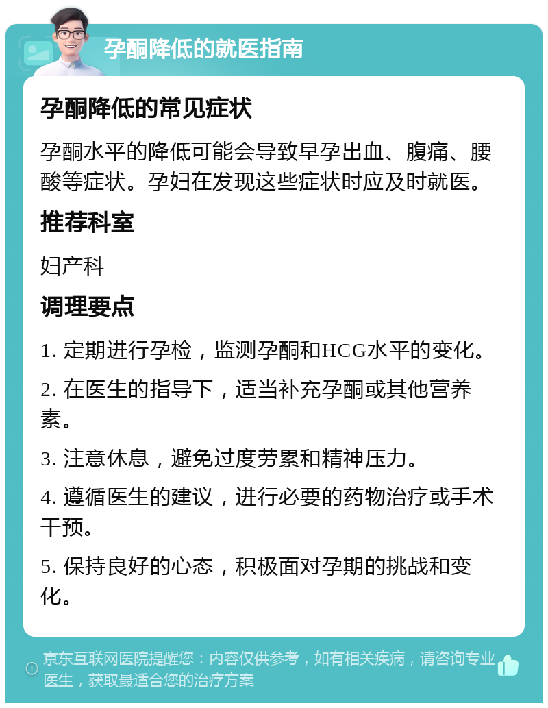 孕酮降低的就医指南 孕酮降低的常见症状 孕酮水平的降低可能会导致早孕出血、腹痛、腰酸等症状。孕妇在发现这些症状时应及时就医。 推荐科室 妇产科 调理要点 1. 定期进行孕检，监测孕酮和HCG水平的变化。 2. 在医生的指导下，适当补充孕酮或其他营养素。 3. 注意休息，避免过度劳累和精神压力。 4. 遵循医生的建议，进行必要的药物治疗或手术干预。 5. 保持良好的心态，积极面对孕期的挑战和变化。