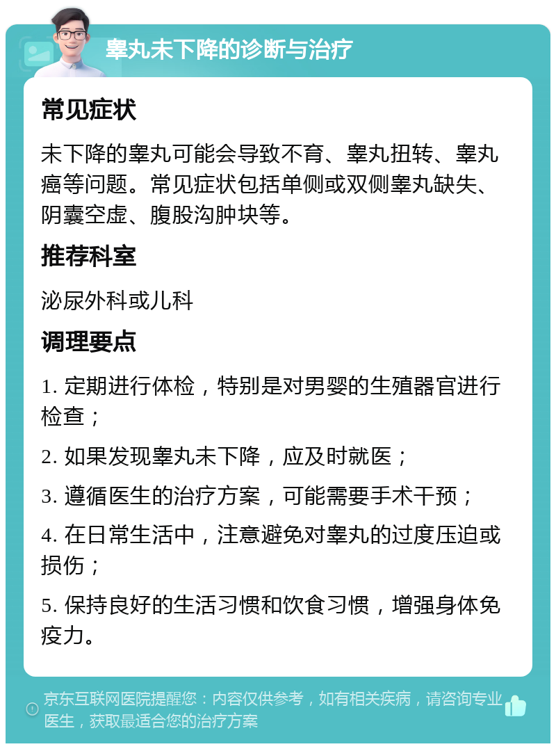 睾丸未下降的诊断与治疗 常见症状 未下降的睾丸可能会导致不育、睾丸扭转、睾丸癌等问题。常见症状包括单侧或双侧睾丸缺失、阴囊空虚、腹股沟肿块等。 推荐科室 泌尿外科或儿科 调理要点 1. 定期进行体检，特别是对男婴的生殖器官进行检查； 2. 如果发现睾丸未下降，应及时就医； 3. 遵循医生的治疗方案，可能需要手术干预； 4. 在日常生活中，注意避免对睾丸的过度压迫或损伤； 5. 保持良好的生活习惯和饮食习惯，增强身体免疫力。