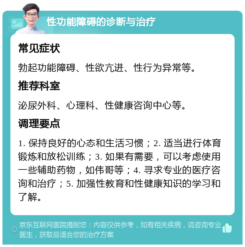 性功能障碍的诊断与治疗 常见症状 勃起功能障碍、性欲亢进、性行为异常等。 推荐科室 泌尿外科、心理科、性健康咨询中心等。 调理要点 1. 保持良好的心态和生活习惯；2. 适当进行体育锻炼和放松训练；3. 如果有需要，可以考虑使用一些辅助药物，如伟哥等；4. 寻求专业的医疗咨询和治疗；5. 加强性教育和性健康知识的学习和了解。