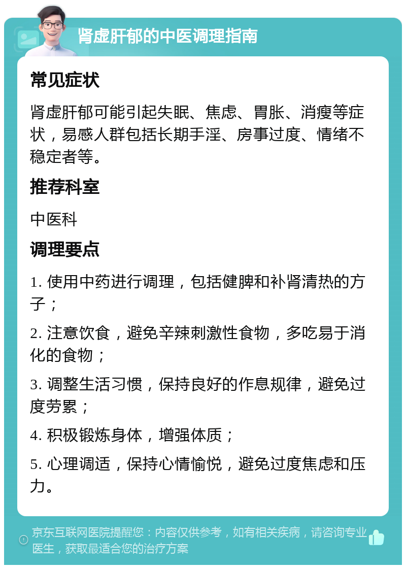 肾虚肝郁的中医调理指南 常见症状 肾虚肝郁可能引起失眠、焦虑、胃胀、消瘦等症状，易感人群包括长期手淫、房事过度、情绪不稳定者等。 推荐科室 中医科 调理要点 1. 使用中药进行调理，包括健脾和补肾清热的方子； 2. 注意饮食，避免辛辣刺激性食物，多吃易于消化的食物； 3. 调整生活习惯，保持良好的作息规律，避免过度劳累； 4. 积极锻炼身体，增强体质； 5. 心理调适，保持心情愉悦，避免过度焦虑和压力。