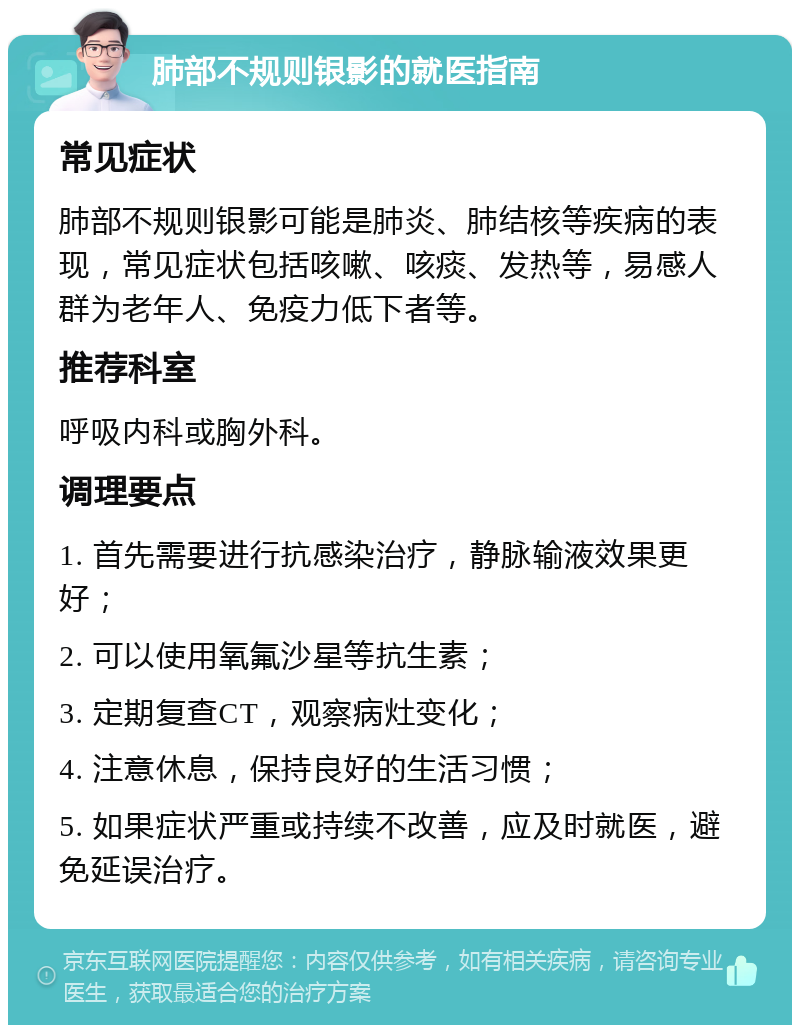 肺部不规则银影的就医指南 常见症状 肺部不规则银影可能是肺炎、肺结核等疾病的表现，常见症状包括咳嗽、咳痰、发热等，易感人群为老年人、免疫力低下者等。 推荐科室 呼吸内科或胸外科。 调理要点 1. 首先需要进行抗感染治疗，静脉输液效果更好； 2. 可以使用氧氟沙星等抗生素； 3. 定期复查CT，观察病灶变化； 4. 注意休息，保持良好的生活习惯； 5. 如果症状严重或持续不改善，应及时就医，避免延误治疗。