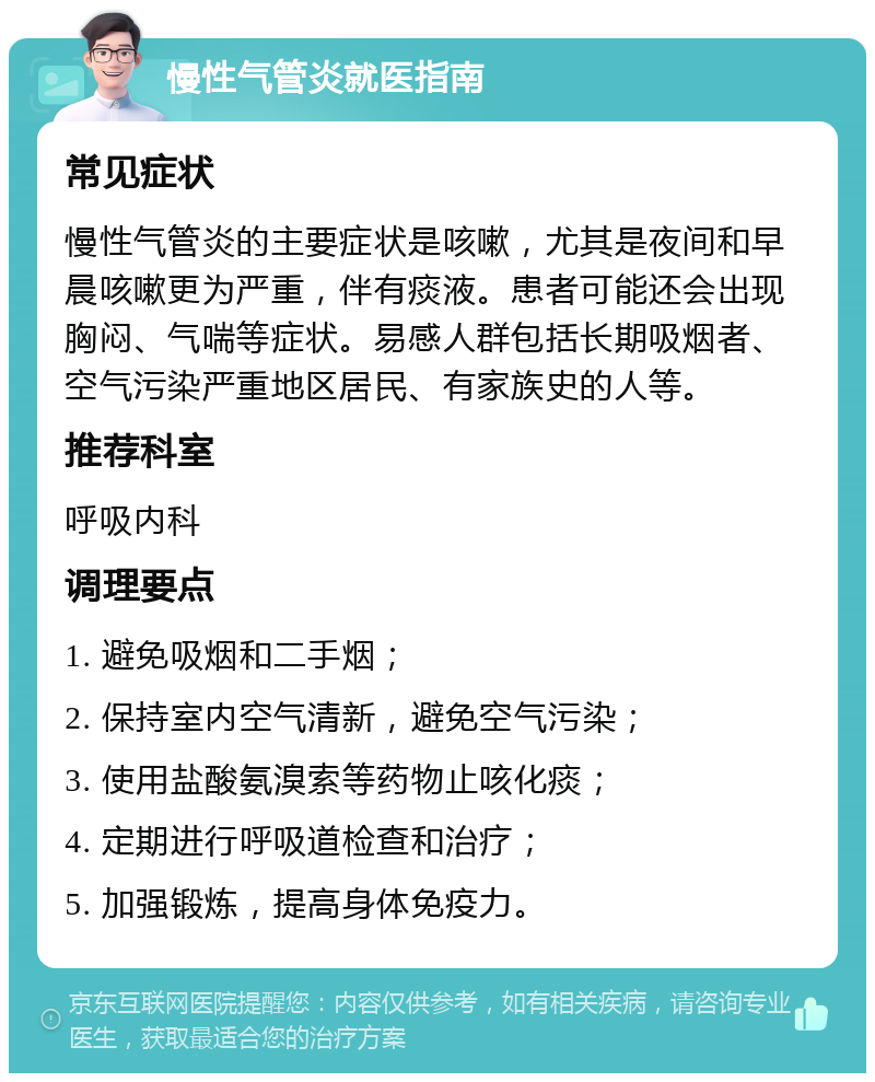 慢性气管炎就医指南 常见症状 慢性气管炎的主要症状是咳嗽，尤其是夜间和早晨咳嗽更为严重，伴有痰液。患者可能还会出现胸闷、气喘等症状。易感人群包括长期吸烟者、空气污染严重地区居民、有家族史的人等。 推荐科室 呼吸内科 调理要点 1. 避免吸烟和二手烟； 2. 保持室内空气清新，避免空气污染； 3. 使用盐酸氨溴索等药物止咳化痰； 4. 定期进行呼吸道检查和治疗； 5. 加强锻炼，提高身体免疫力。